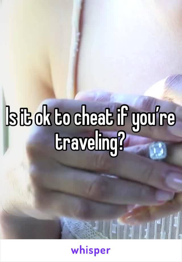 Is it ok to cheat if you’re traveling?