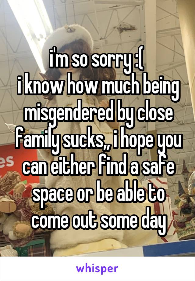 i'm so sorry :( 
i know how much being misgendered by close family sucks,, i hope you can either find a safe space or be able to come out some day