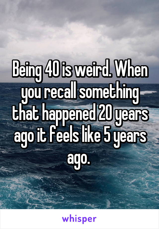 Being 40 is weird. When you recall something that happened 20 years ago it feels like 5 years ago. 