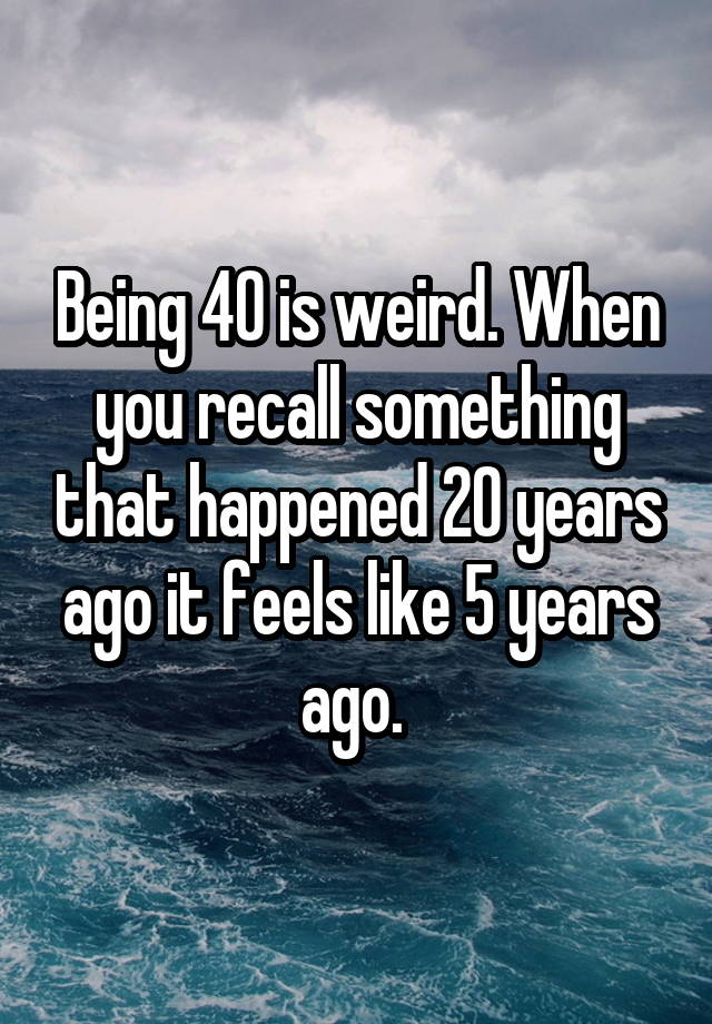 Being 40 is weird. When you recall something that happened 20 years ago it feels like 5 years ago. 