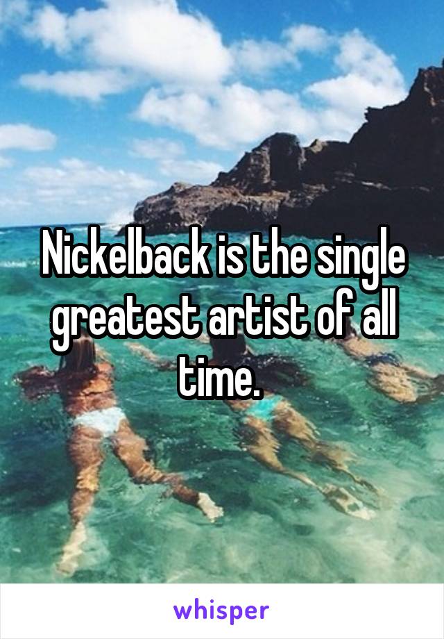 Nickelback is the single greatest artist of all time. 