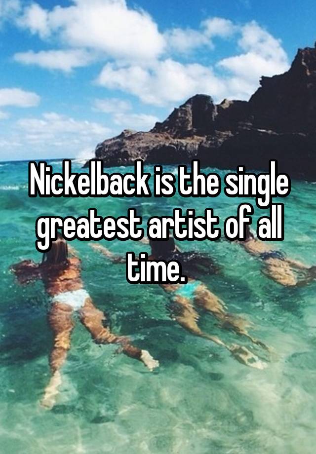 Nickelback is the single greatest artist of all time. 