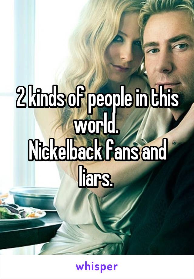 2 kinds of people in this world. 
Nickelback fans and liars. 