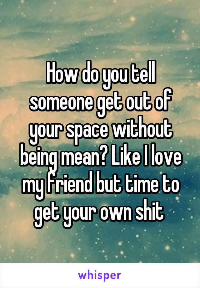 How do you tell someone get out of your space without being mean? Like I love my friend but time to get your own shit 