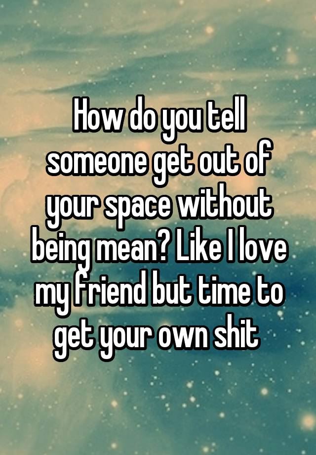 How do you tell someone get out of your space without being mean? Like I love my friend but time to get your own shit 