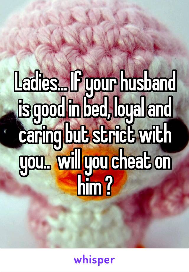 Ladies... If your husband is good in bed, loyal and caring but strict with you..  will you cheat on him ?