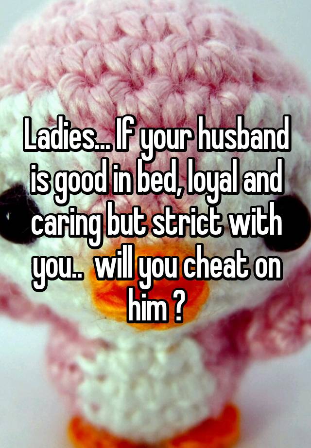 Ladies... If your husband is good in bed, loyal and caring but strict with you..  will you cheat on him ?