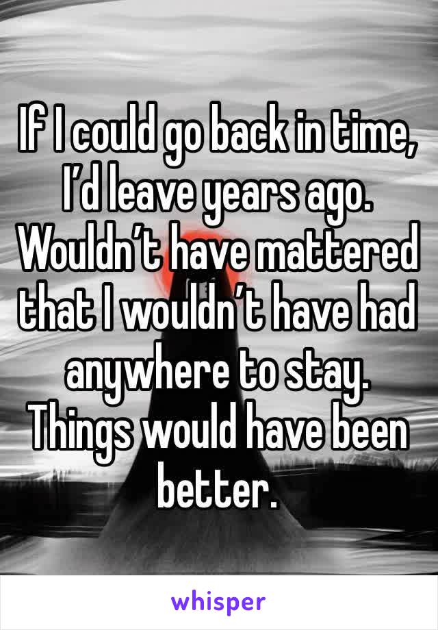 If I could go back in time, I’d leave years ago. Wouldn’t have mattered that I wouldn’t have had anywhere to stay. Things would have been better.