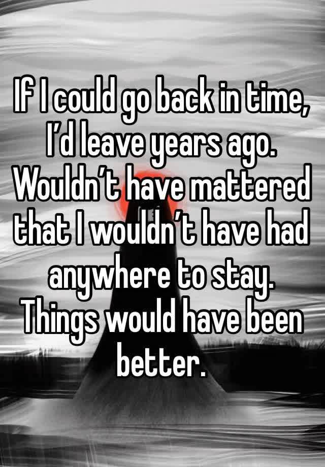 If I could go back in time, I’d leave years ago. Wouldn’t have mattered that I wouldn’t have had anywhere to stay. Things would have been better.