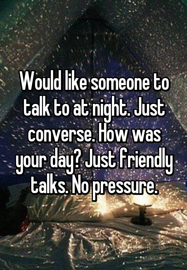 Would like someone to talk to at night. Just converse. How was your day? Just friendly talks. No pressure.