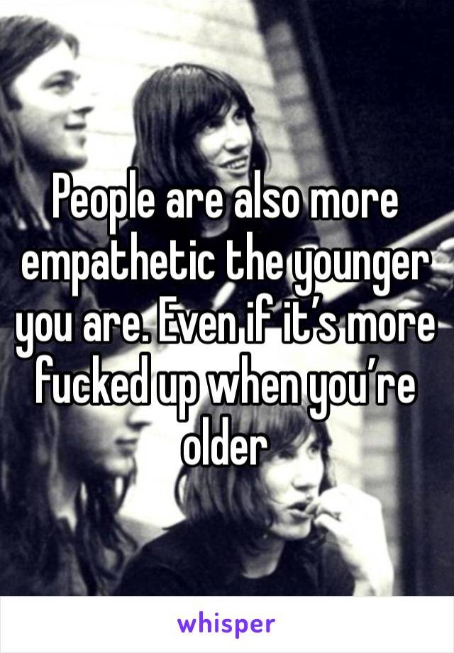 People are also more empathetic the younger you are. Even if it’s more fucked up when you’re older