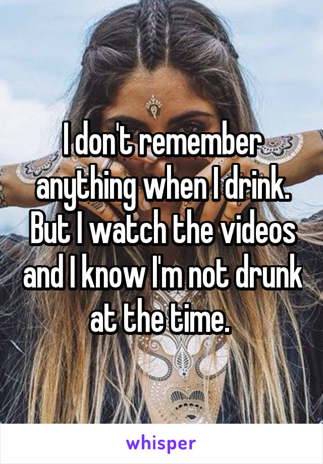 I don't remember anything when I drink. But I watch the videos and I know I'm not drunk at the time. 