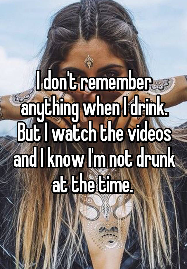 I don't remember anything when I drink. But I watch the videos and I know I'm not drunk at the time. 