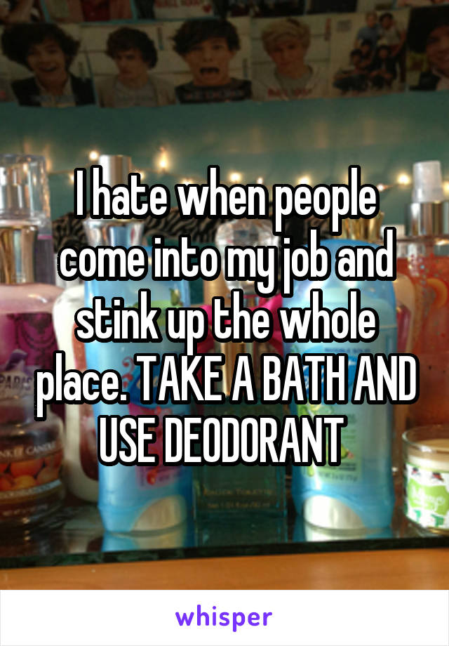 I hate when people come into my job and stink up the whole place. TAKE A BATH AND USE DEODORANT 