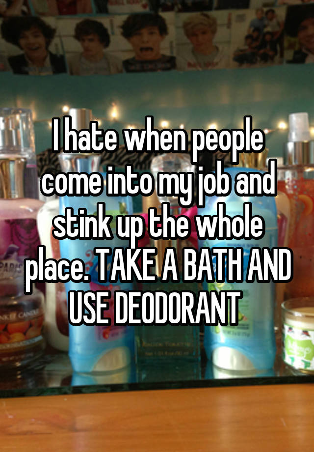 I hate when people come into my job and stink up the whole place. TAKE A BATH AND USE DEODORANT 