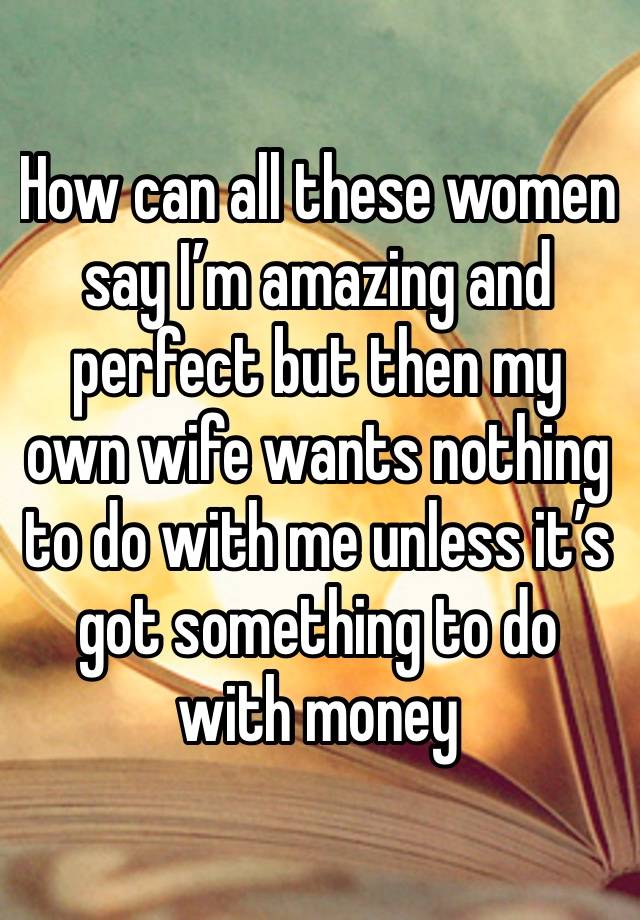How can all these women say I’m amazing and perfect but then my own wife wants nothing to do with me unless it’s got something to do with money 