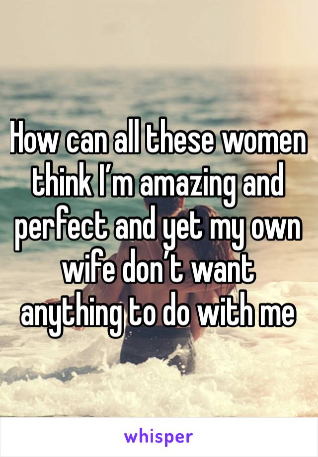 How can all these women think I’m amazing and perfect and yet my own wife don’t want anything to do with me 