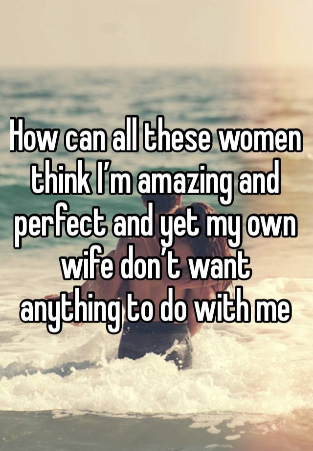 How can all these women think I’m amazing and perfect and yet my own wife don’t want anything to do with me 