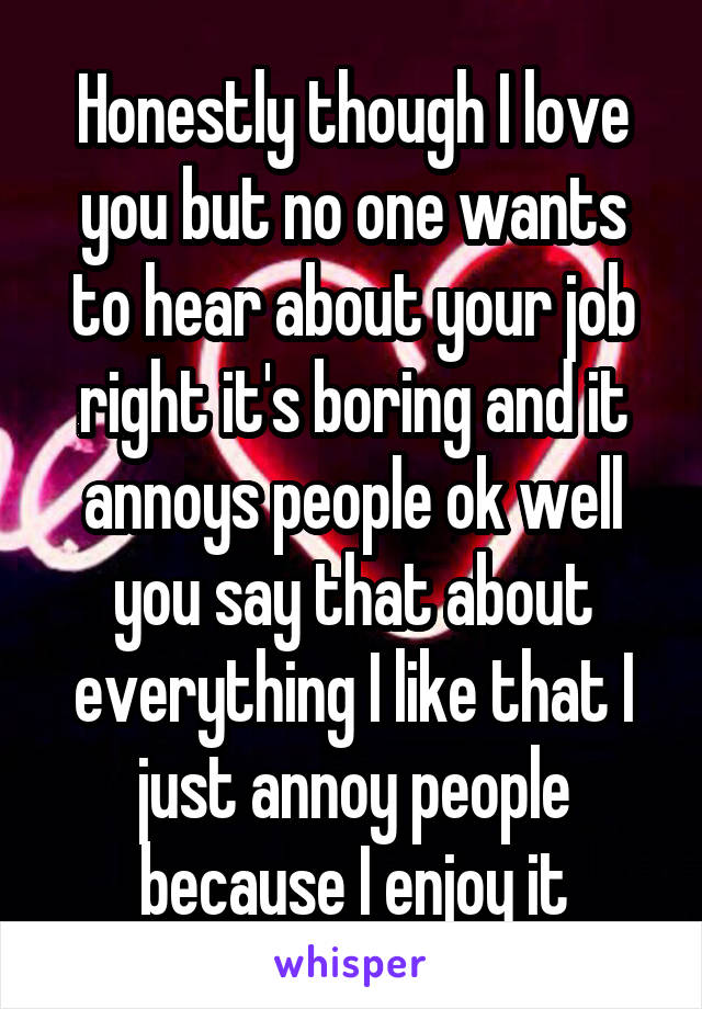 Honestly though I love you but no one wants to hear about your job right it's boring and it annoys people ok well you say that about everything I like that I just annoy people because I enjoy it