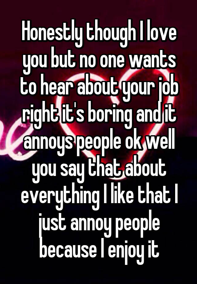 Honestly though I love you but no one wants to hear about your job right it's boring and it annoys people ok well you say that about everything I like that I just annoy people because I enjoy it