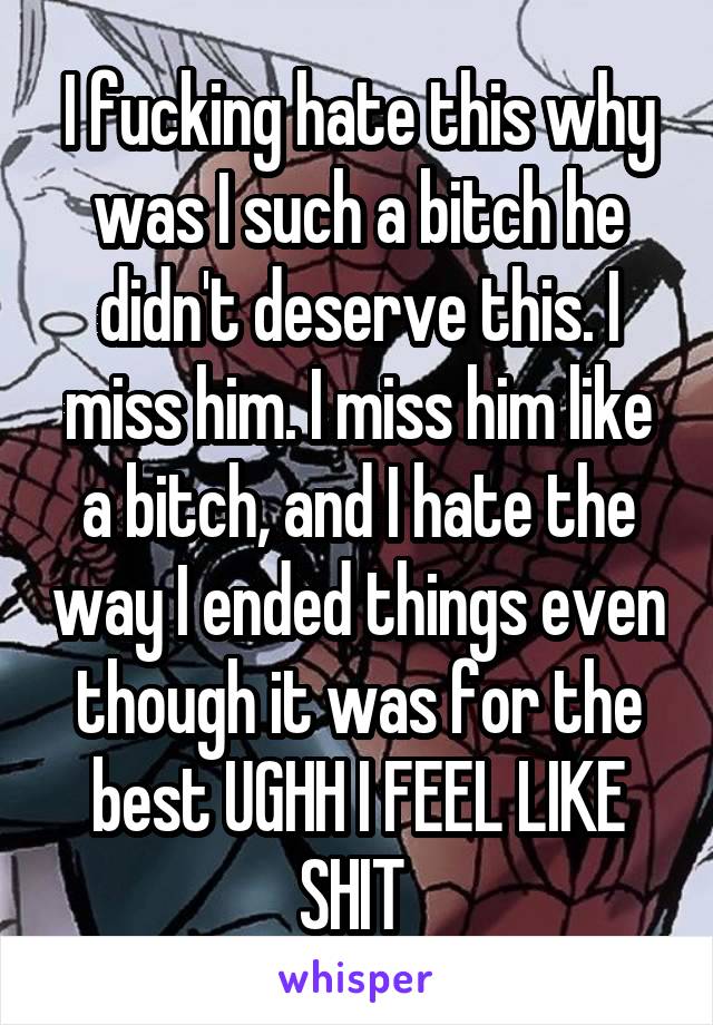 I fucking hate this why was I such a bitch he didn't deserve this. I miss him. I miss him like a bitch, and I hate the way I ended things even though it was for the best UGHH I FEEL LIKE SHIT 