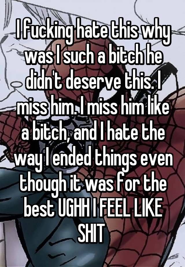 I fucking hate this why was I such a bitch he didn't deserve this. I miss him. I miss him like a bitch, and I hate the way I ended things even though it was for the best UGHH I FEEL LIKE SHIT 