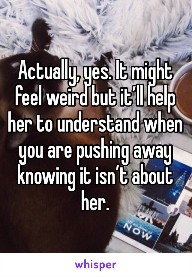 Actually, yes. It might feel weird but it’ll help her to understand when you are pushing away knowing it isn’t about her.