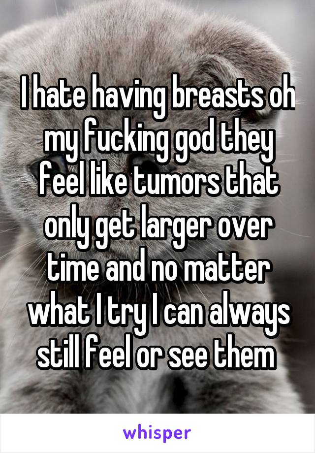 I hate having breasts oh my fucking god they feel like tumors that only get larger over time and no matter what I try I can always still feel or see them 