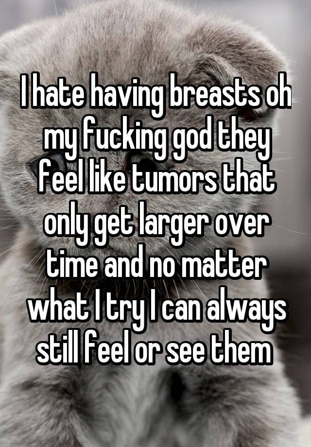 I hate having breasts oh my fucking god they feel like tumors that only get larger over time and no matter what I try I can always still feel or see them 