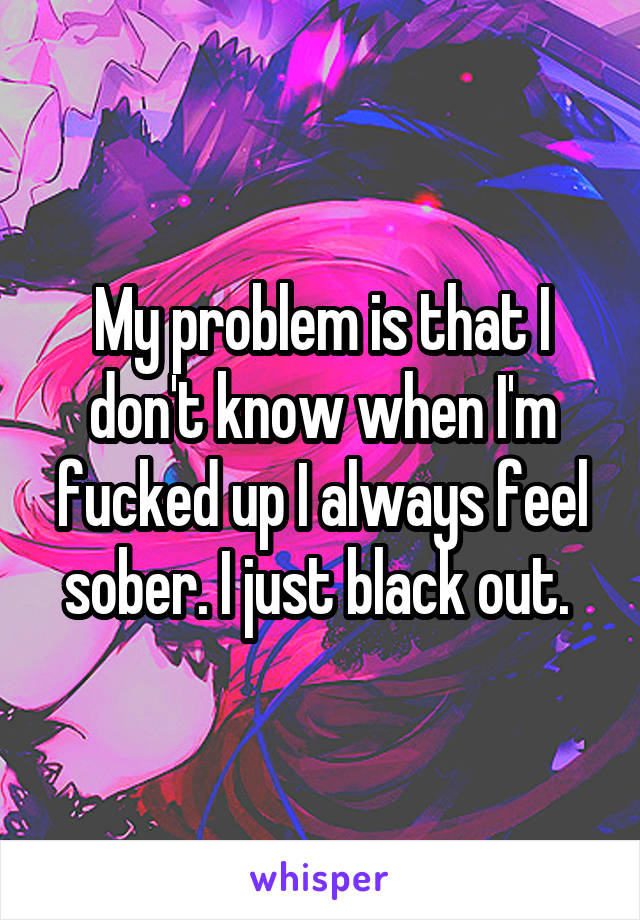 My problem is that I don't know when I'm fucked up I always feel sober. I just black out. 