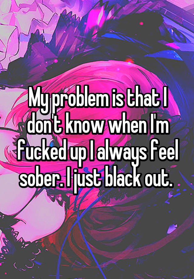 My problem is that I don't know when I'm fucked up I always feel sober. I just black out. 