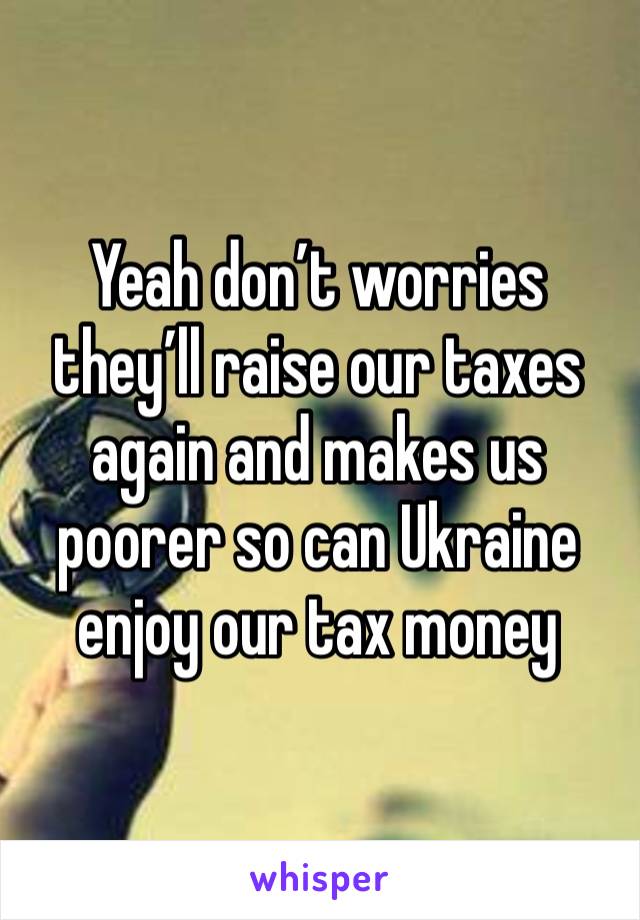 Yeah don’t worries they’ll raise our taxes again and makes us poorer so can Ukraine enjoy our tax money 