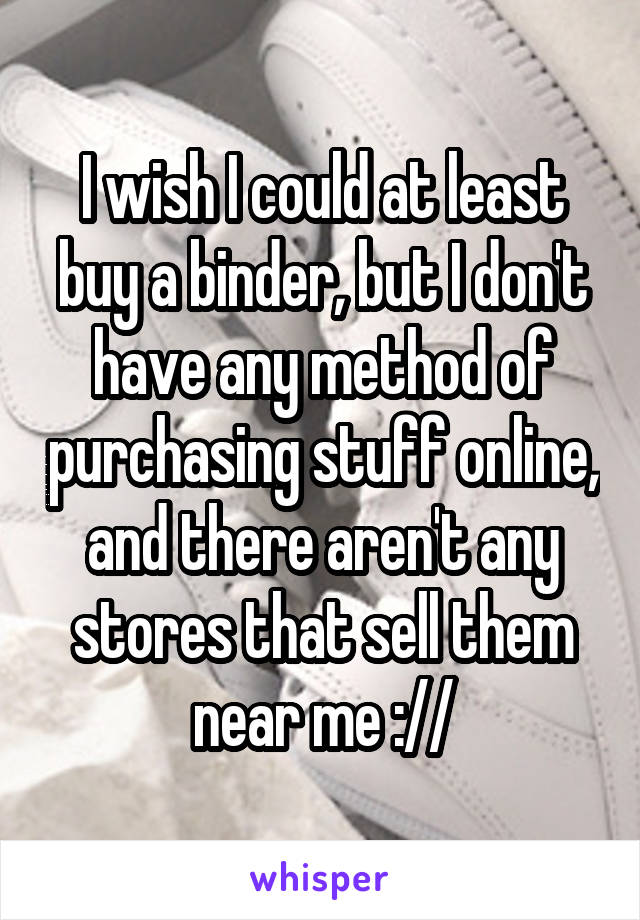 I wish I could at least buy a binder, but I don't have any method of purchasing stuff online, and there aren't any stores that sell them near me ://