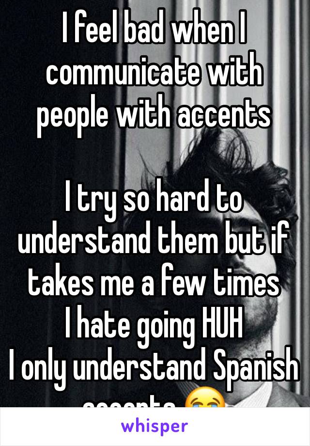 I feel bad when I communicate with people with accents 

I try so hard to understand them but if takes me a few times
I hate going HUH 
I only understand Spanish accents 😭