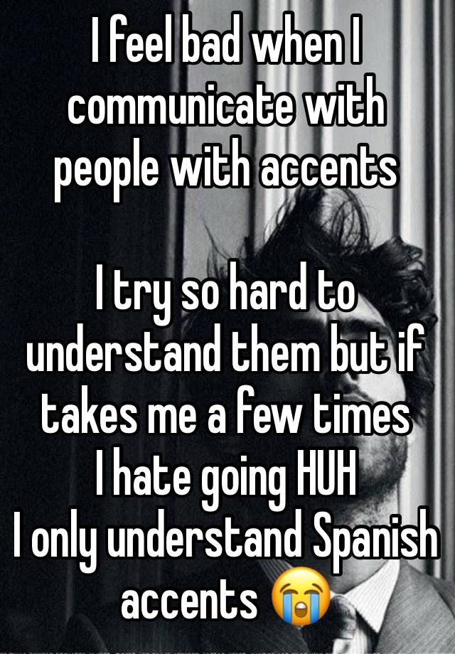 I feel bad when I communicate with people with accents 

I try so hard to understand them but if takes me a few times
I hate going HUH 
I only understand Spanish accents 😭