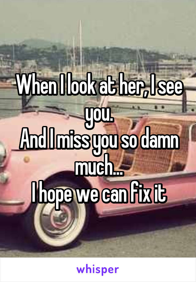 When I look at her, I see you.
And I miss you so damn much...
I hope we can fix it