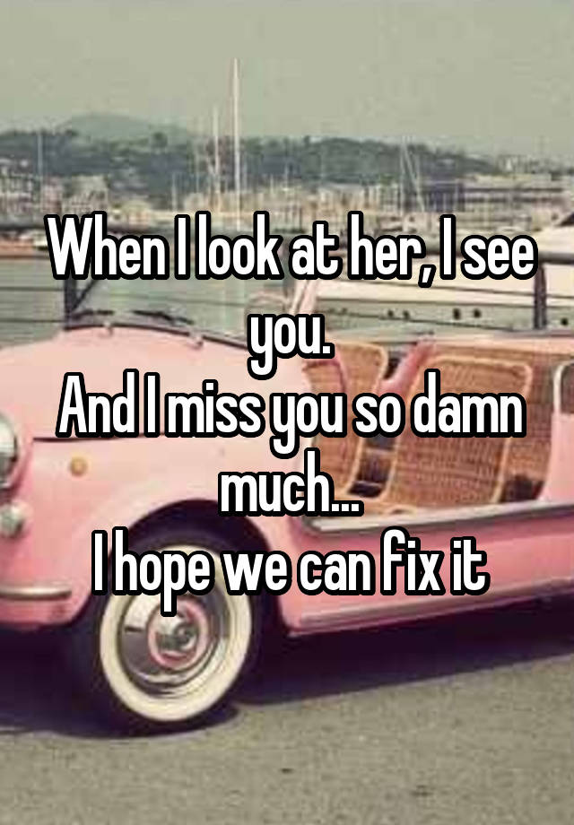 When I look at her, I see you.
And I miss you so damn much...
I hope we can fix it