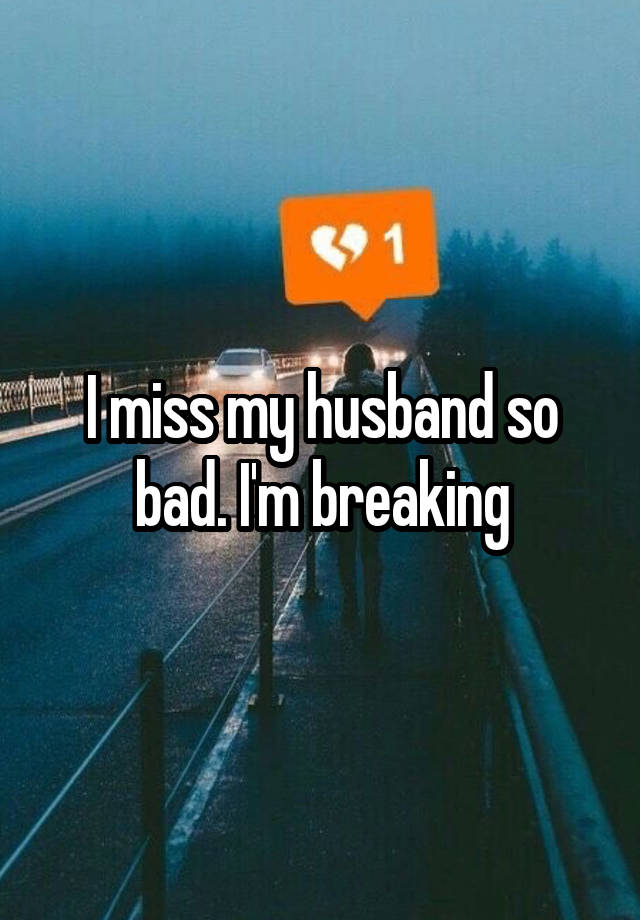 I miss my husband so bad. I'm breaking