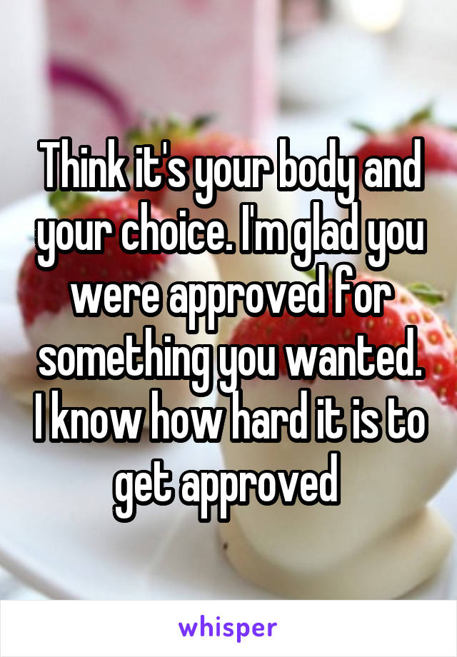Think it's your body and your choice. I'm glad you were approved for something you wanted. I know how hard it is to get approved 