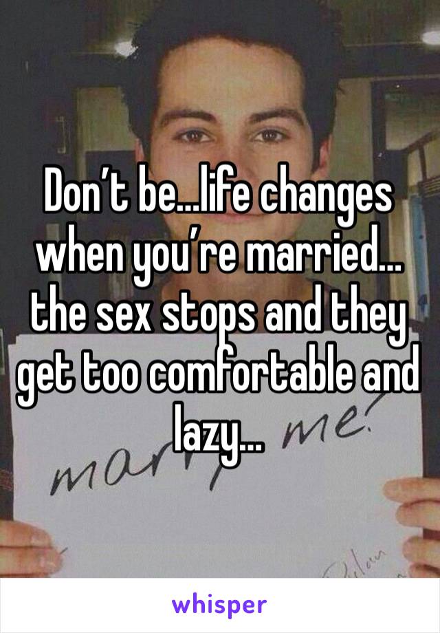 Don’t be…life changes when you’re married…the sex stops and they get too comfortable and lazy…