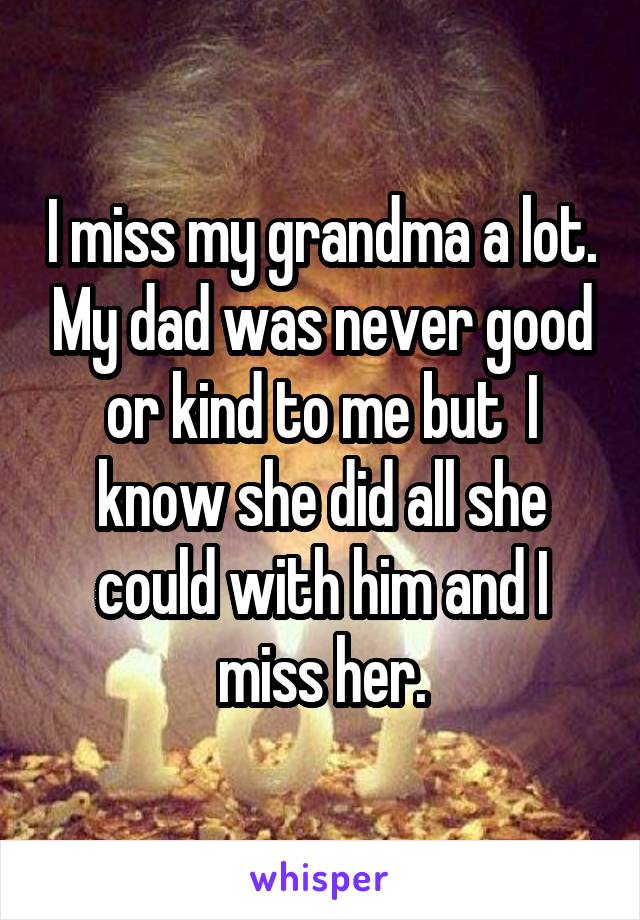 I miss my grandma a lot. My dad was never good or kind to me but  I know she did all she could with him and I miss her.