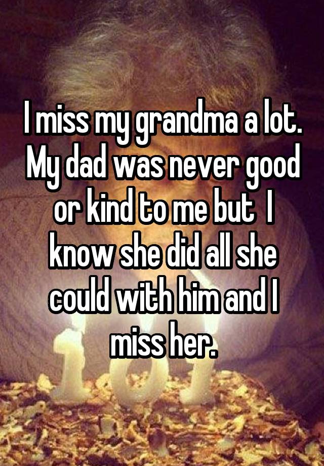 I miss my grandma a lot. My dad was never good or kind to me but  I know she did all she could with him and I miss her.