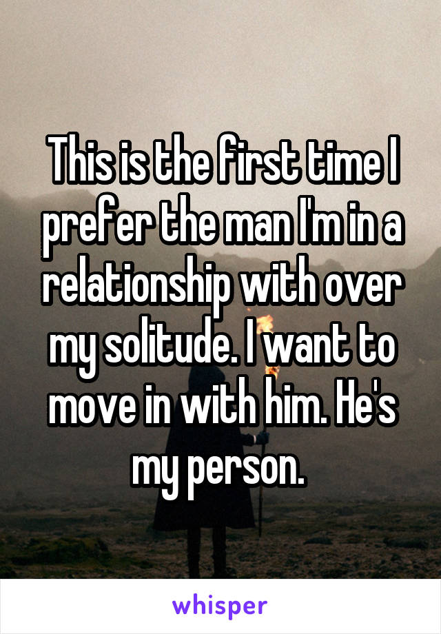 This is the first time I prefer the man I'm in a relationship with over my solitude. I want to move in with him. He's my person. 