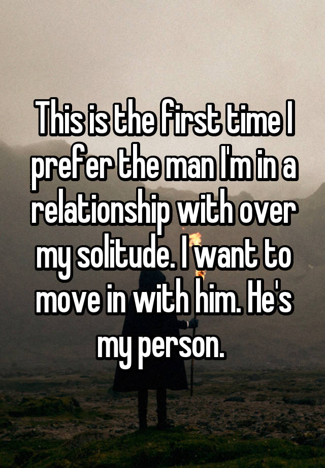 This is the first time I prefer the man I'm in a relationship with over my solitude. I want to move in with him. He's my person. 