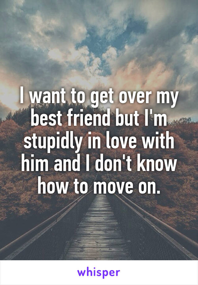 I want to get over my best friend but I'm stupidly in love with him and I don't know how to move on.