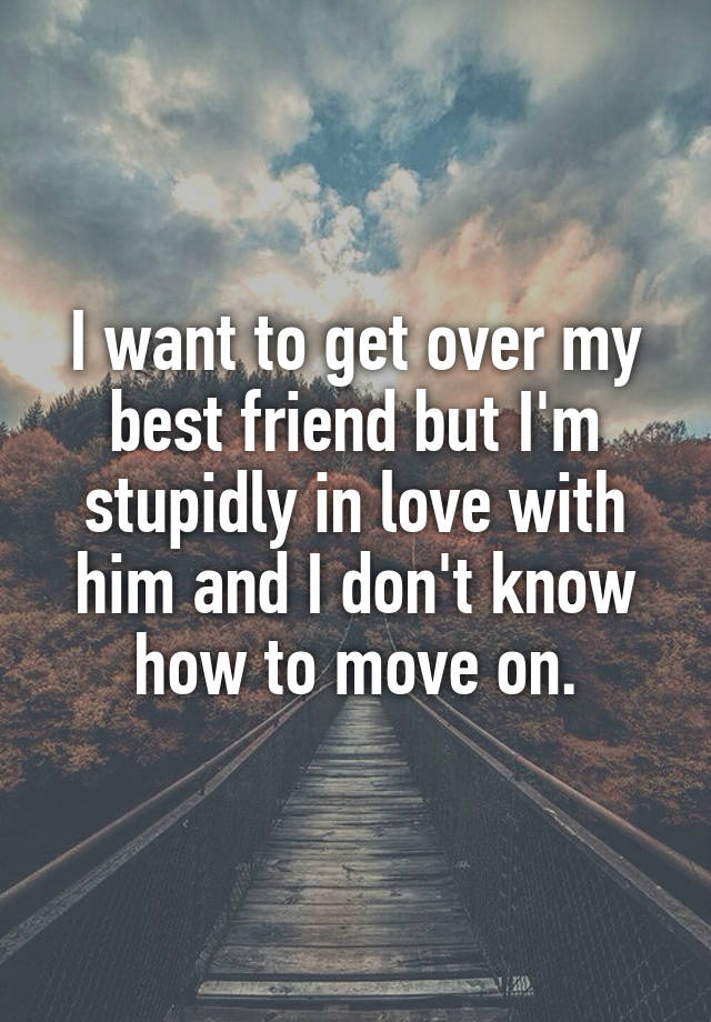 I want to get over my best friend but I'm stupidly in love with him and I don't know how to move on.