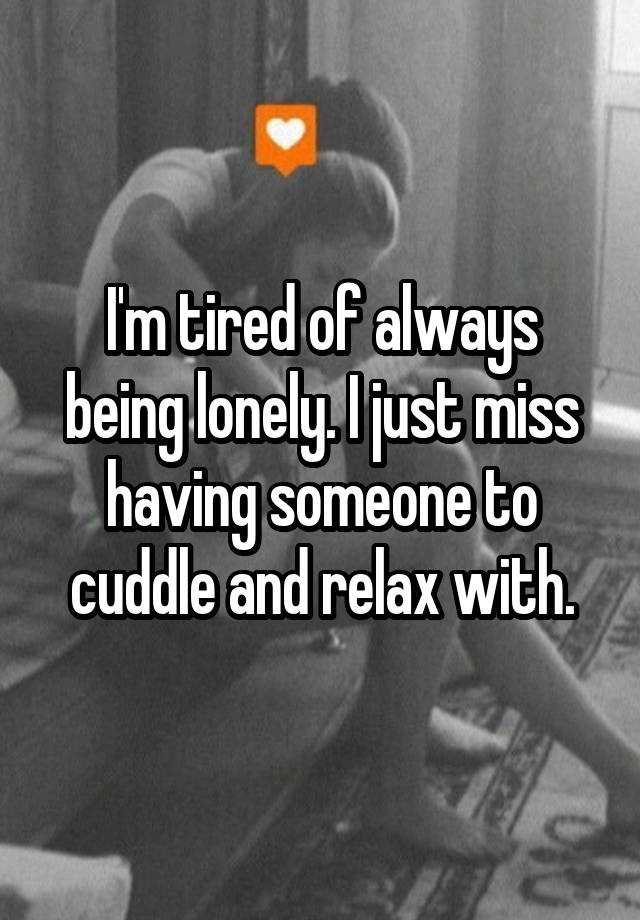 I'm tired of always being lonely. I just miss having someone to cuddle and relax with.