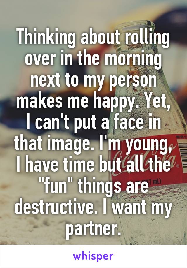 Thinking about rolling over in the morning next to my person makes me happy. Yet, I can't put a face in that image. I'm young, I have time but all the "fun" things are destructive. I want my partner.