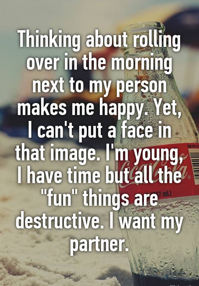 Thinking about rolling over in the morning next to my person makes me happy. Yet, I can't put a face in that image. I'm young, I have time but all the "fun" things are destructive. I want my partner.