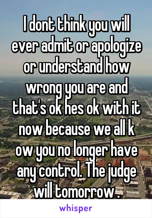 I dont think you will ever admit or apologize or understand how wrong you are and that's ok hes ok with it now because we all k ow you no longer have any control. The judge will tomorrow .